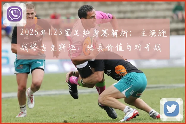 2026年U23国足热身赛解析:主场迎战塔吉克斯坦,练兵价值与对手战术打法深度前瞻