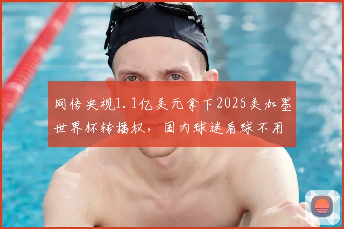 网传央视1.1亿美元拿下2026美加墨世界杯转播权，国内球迷看球不用愁了？最新消息与深度解读