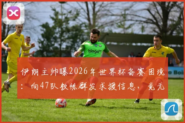 伊朗主帅曝2026年世界杯备赛困境:向47队教练群发求援信息,竟无一人回应